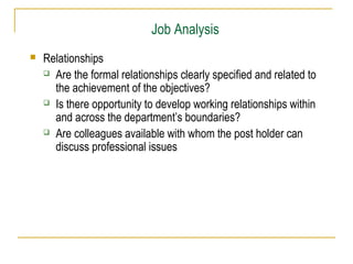 Job Analysis


Relationships
 Are the formal relationships clearly specified and related to
the achievement of the objectives?
 Is there opportunity to develop working relationships within
and across the department’s boundaries?
 Are colleagues available with whom the post holder can
discuss professional issues

 