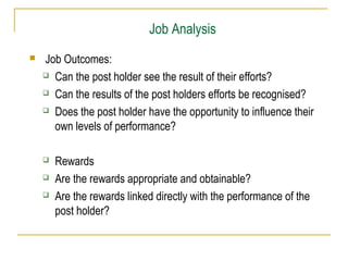Job Analysis


Job Outcomes:
 Can the post holder see the result of their efforts?
 Can the results of the post holders efforts be recognised?
 Does the post holder have the opportunity to influence their
own levels of performance?




Rewards
Are the rewards appropriate and obtainable?
Are the rewards linked directly with the performance of the
post holder?

 