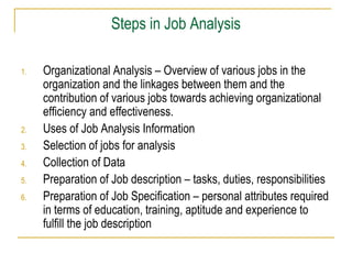 Steps in Job Analysis
1.

2.
3.
4.
5.
6.

Organizational Analysis – Overview of various jobs in the
organization and the linkages between them and the
contribution of various jobs towards achieving organizational
efficiency and effectiveness.
Uses of Job Analysis Information
Selection of jobs for analysis
Collection of Data
Preparation of Job description – tasks, duties, responsibilities
Preparation of Job Specification – personal attributes required
in terms of education, training, aptitude and experience to
fulfill the job description

 