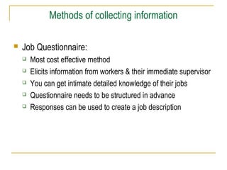 Methods of collecting information


Job Questionnaire:






Most cost effective method
Elicits information from workers & their immediate supervisor
You can get intimate detailed knowledge of their jobs
Questionnaire needs to be structured in advance
Responses can be used to create a job description

 