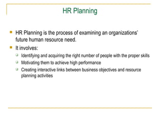 HR Planning




HR Planning is the process of examining an organizations’
future human resource need.
It involves:




Identifying and acquiring the right number of people with the proper skills
Motivating them to achieve high performance
Creating interactive links between business objectives and resource
planning activities

 