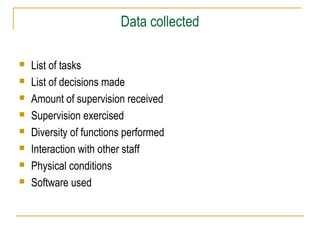 Data collected









List of tasks
List of decisions made
Amount of supervision received
Supervision exercised
Diversity of functions performed
Interaction with other staff
Physical conditions
Software used

 