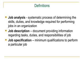 Definitions






Job analysis - systematic process of determining the
skills, duties, and knowledge required for performing
jobs in an organization
Job description – document providing information
regarding tasks, duties, and responsibilities of job
Job specification – minimum qualifications to perform
a particular job

 