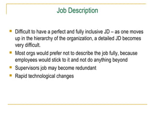 Job Description







Difficult to have a perfect and fully inclusive JD – as one moves
up in the hierarchy of the organization, a detailed JD becomes
very difficult.
Most orgs would prefer not to describe the job fully, because
employees would stick to it and not do anything beyond
Supervisors job may become redundant
Rapid technological changes

 