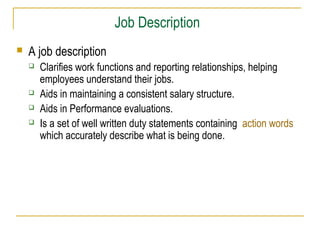 Job Description


A job description






Clarifies work functions and reporting relationships, helping
employees understand their jobs.
Aids in maintaining a consistent salary structure.
Aids in Performance evaluations.
Is a set of well written duty statements containing action words
which accurately describe what is being done.

 