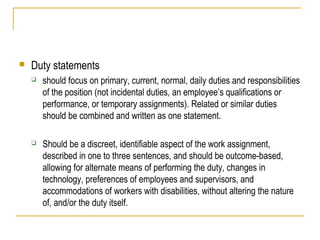 

Duty statements


should focus on primary, current, normal, daily duties and responsibilities
of the position (not incidental duties, an employee’s qualifications or
performance, or temporary assignments). Related or similar duties
should be combined and written as one statement.



Should be a discreet, identifiable aspect of the work assignment,
described in one to three sentences, and should be outcome-based,
allowing for alternate means of performing the duty, changes in
technology, preferences of employees and supervisors, and
accommodations of workers with disabilities, without altering the nature
of, and/or the duty itself.

 