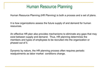 Human Resource Planning
Human Resource Planning (HR Planning) is both a process and a set of plans.
It is how organizations assess the future supply of and demand for human
resources.
An effective HR plan also provides mechanisms to eliminate any gaps that may
exist between supply and demand. Thus, HR planning determines the
members and types of employees to be recruited into the organization or
phased out of it.
Dynamic by nature, the HR planning process often requires periodic
readjustments as labor market conditions change.

 