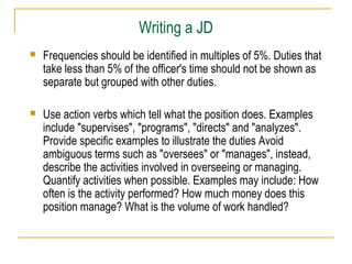 Writing a JD


Frequencies should be identified in multiples of 5%. Duties that
take less than 5% of the officer's time should not be shown as
separate but grouped with other duties.



Use action verbs which tell what the position does. Examples
include "supervises", "programs", "directs" and "analyzes".
Provide specific examples to illustrate the duties Avoid
ambiguous terms such as "oversees" or "manages", instead,
describe the activities involved in overseeing or managing.
Quantify activities when possible. Examples may include: How
often is the activity performed? How much money does this
position manage? What is the volume of work handled?

 