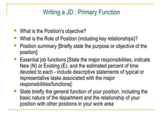 Writing a JD : Primary Function








What is the Position's objective?
What is the Role of Position (including key relationships)?
Position summary [Briefly state the purpose or objective of the
position]:
Essential job functions [State the major responsibilities, indicate
New (N) or Existing (E), and the estimated percent of time
devoted to each - include descriptive statements of typical or
representative tasks associated with the major
responsibilities/functions]:
State briefly the general function of your position, including the
basic nature of the department and the relationship of your
position with other positions in your work area

 