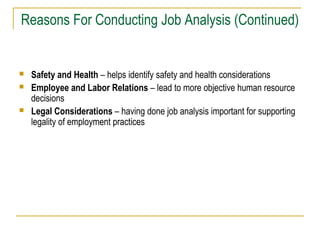 Reasons For Conducting Job Analysis (Continued)






Safety and Health – helps identify safety and health considerations
Employee and Labor Relations – lead to more objective human resource
decisions
Legal Considerations – having done job analysis important for supporting
legality of employment practices

 