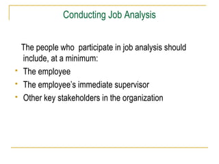 Conducting Job Analysis





The people who participate in job analysis should
include, at a minimum:
The employee
The employee’s immediate supervisor
Other key stakeholders in the organization

 
