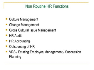 Non Routine HR Functions








Culture Management
Change Management
Cross Cultural Issue Management
HR Audit
HR Accounting
Outsourcing of HR
VRS / Existing Employee Management / Succession
Planning

 