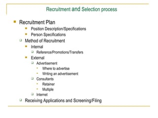 Recruitment and Selection process


Recruitment Plan





Position Description/Specifications
Person Specifications

Method of Recruitment


Internal




External








Reference/Promotions/Transfers
Advertisement

Where to advertise

Writing an advertisement
Consultants

Retainer

Multiple
Internet

Receiving Applications and Screening/Filing

 