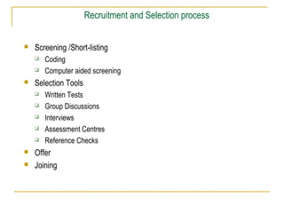 Recruitment and Selection process


Screening /Short-listing





Selection Tools









Coding
Computer aided screening
Written Tests
Group Discussions
Interviews
Assessment Centres
Reference Checks

Offer
Joining

 