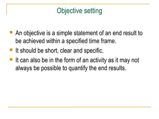 Objective setting





An objective is a simple statement of an end result to
be achieved within a specified time frame.
It should be short, clear and specific.
It can also be in the form of an activity as it may not
always be possible to quantify the end results.

 