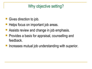 Why objective setting?







Gives direction to job.
Helps focus on important job areas.
Assists review and change in job emphasis.
Provides a basis for appraisal, counselling and
feedback.
Increases mutual job understanding with superior.

 