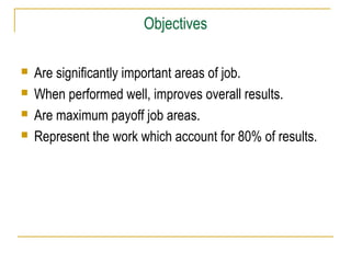 Objectives





Are significantly important areas of job.
When performed well, improves overall results.
Are maximum payoff job areas.
Represent the work which account for 80% of results.

 