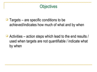Objectives


Targets – are specific conditions to be
achieved/indicates how much of what and by when



Activities – action steps which lead to the end results /
used when targets are not quantifiable / indicate what
by when

 