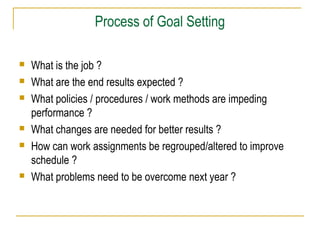 Process of Goal Setting









What is the job ?
What are the end results expected ?
What policies / procedures / work methods are impeding
performance ?
What changes are needed for better results ?
How can work assignments be regrouped/altered to improve
schedule ?
What problems need to be overcome next year ?

 