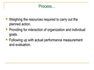 Process…






Weighing the resources required to carry out the
planned action.
Providing for interaction of organization and individual
goals.
Following up with actual performance measurement
and evaluation.

 