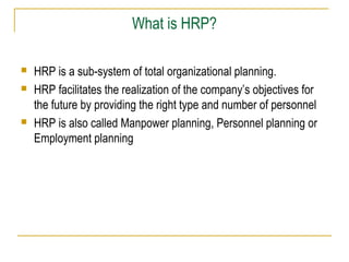 What is HRP?





HRP is a sub-system of total organizational planning.
HRP facilitates the realization of the company’s objectives for
the future by providing the right type and number of personnel
HRP is also called Manpower planning, Personnel planning or
Employment planning

 
