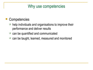 Why use competencies


Competencies





help individuals and organisations to improve their
performance and deliver results
can be quantified and communicated
can be taught, learned, measured and monitored

 