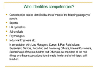 Who Identifies competencies?








Competencies can be identified by one of more of the following category of
people:
Experts
HR Specialists
Job analysts
Psychologists
Industrial Engineers etc.
in consultation with: Line Managers, Current & Past Role holders,
Supervising Seniors, Reporting and Reviewing Officers, Internal Customers,
Subordinates of the role holders and Other role set members of the role
(those who have expectations from the role holder and who interact with
him/her).

 