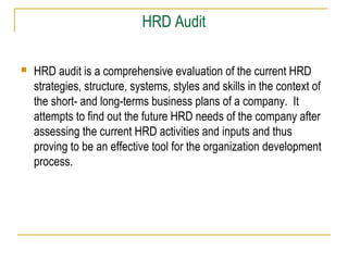 HRD Audit


HRD audit is a comprehensive evaluation of the current HRD
strategies, structure, systems, styles and skills in the context of
the short- and long-terms business plans of a company. It
attempts to find out the future HRD needs of the company after
assessing the current HRD activities and inputs and thus
proving to be an effective tool for the organization development
process.

 