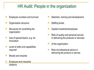 HR Audit: People in the organization


Employee numbers and turnover



Selection, training and development



Organization structure



Staffing levels



Structures for controlling the
organization



Capital investment/employee



Role of quality and personal service
in delivering the products or services



of the organization



Role of professional advice in
delivering the product or service





Use of special teams, e.g. for
Innovation
Level of skills and capabilities
required



Morale and rewards



Employee and industrial
relations

 