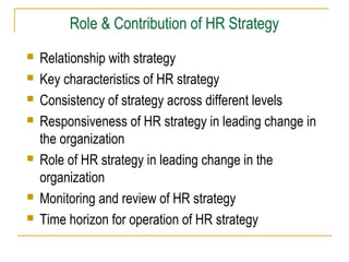 Role & Contribution of HR Strategy










Relationship with strategy
Key characteristics of HR strategy
Consistency of strategy across different levels
Responsiveness of HR strategy in leading change in
the organization
Role of HR strategy in leading change in the
organization
Monitoring and review of HR strategy
Time horizon for operation of HR strategy

 
