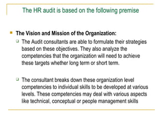 The HR audit is based on the following premise


The Vision and Mission of the Organization:
 The Audit consultants are able to formulate their strategies
based on these objectives. They also analyze the
competencies that the organization will need to achieve
these targets whether long term or short term.


The consultant breaks down these organization level
competencies to individual skills to be developed at various
levels. These competencies may deal with various aspects
like technical, conceptual or people management skills

 