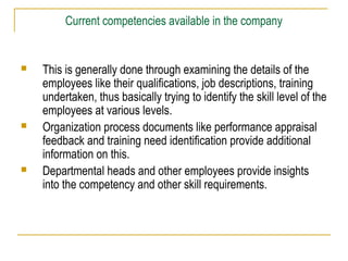 Current competencies available in the company







This is generally done through examining the details of the
employees like their qualifications, job descriptions, training
undertaken, thus basically trying to identify the skill level of the
employees at various levels.
Organization process documents like performance appraisal
feedback and training need identification provide additional
information on this.
Departmental heads and other employees provide insights
into the competency and other skill requirements.

 