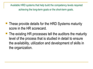 Available HRD systems that help build the competency levels required
achieving the long-term goals or the short-term goals.





These provide details for the HRD Systems maturity
score in the HR scorecard.
The existing HR processes tell the auditors the maturity
level of the process that is studied in detail to ensure
the availability, utilization and development of skills in
the organization.

 