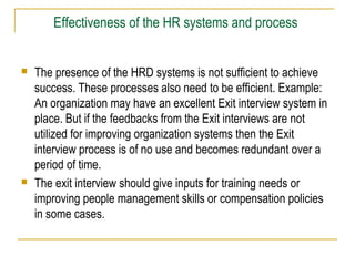 Effectiveness of the HR systems and process




The presence of the HRD systems is not sufficient to achieve
success. These processes also need to be efficient. Example:
An organization may have an excellent Exit interview system in
place. But if the feedbacks from the Exit interviews are not
utilized for improving organization systems then the Exit
interview process is of no use and becomes redundant over a
period of time.
The exit interview should give inputs for training needs or
improving people management skills or compensation policies
in some cases.

 