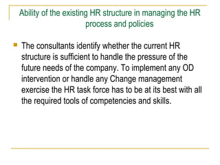 Ability of the existing HR structure in managing the HR
process and policies


The consultants identify whether the current HR
structure is sufficient to handle the pressure of the
future needs of the company. To implement any OD
intervention or handle any Change management
exercise the HR task force has to be at its best with all
the required tools of competencies and skills.

 