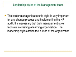 Leadership styles of the Management team



The senior manager leadership style is very important
for any change process and implementing the HR
audit. It is necessary that their management style
facilitate in creating a learning organization. The
leadership styles define the culture of the organization

 