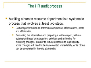 The HR audit process


Auditing a human resource department is a systematic
process that involves at least two steps:




Gathering information to determine compliance, effectiveness, costs
and efficiencies.
Evaluating the information and preparing a written report, with an
action plan based on exposures, priorities and a timeline for
instituting changes. In order to reduce exposure to legal liability,
some changes will need to be implemented immediately, while others
can be completed in three to six months.

 