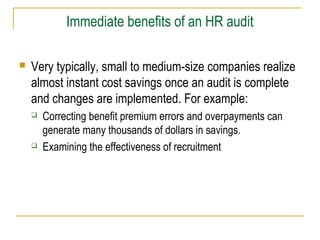 Immediate benefits of an HR audit


Very typically, small to medium-size companies realize
almost instant cost savings once an audit is complete
and changes are implemented. For example:




Correcting benefit premium errors and overpayments can
generate many thousands of dollars in savings.
Examining the effectiveness of recruitment

 