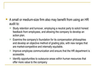 

A small or medium-size firm also may benefit from using an HR
audit to:








Study retention and turnover, employing a neutral party to solicit honest
feedback from employees, and allowing the company to develop an
action plan.
Examine the company's foundation for its compensation philosophies
and develop an objective method of grading jobs, with new ranges that
are market-competitive and internally equitable.
Improve employee communication and ensure that the HR department is
accessible.
Identify opportunities to outsource areas within human resources that
offer more value to the company

 