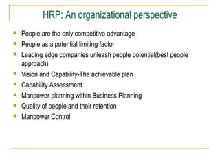 HRP: An organizational perspective
 People are the only competitive advantage
 People as a potential limiting factor
 Leading edge companies unleash people potential(best people
approach)
 Vision and Capability-The achievable plan
 Capability Assessment
 Manpower planning within Business Planning
 Quality of people and their retention
 Manpower Control
 