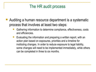 The HR audit process
 Auditing a human resource department is a systematic
process that involves at least two steps:
 Gathering information to determine compliance, effectiveness, costs
and efficiencies.
 Evaluating the information and preparing a written report, with an
action plan based on exposures, priorities and a timeline for
instituting changes. In order to reduce exposure to legal liability,
some changes will need to be implemented immediately, while others
can be completed in three to six months.
 