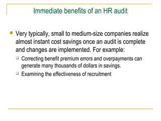 Immediate benefits of an HR audit
 Very typically, small to medium-size companies realize
almost instant cost savings once an audit is complete
and changes are implemented. For example:
 Correcting benefit premium errors and overpayments can
generate many thousands of dollars in savings.
 Examining the effectiveness of recruitment
 