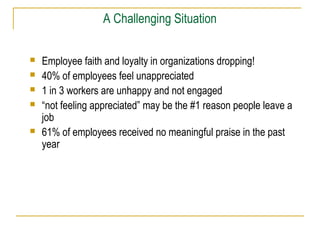 A Challenging Situation
 Employee faith and loyalty in organizations dropping!
 40% of employees feel unappreciated
 1 in 3 workers are unhappy and not engaged
 “not feeling appreciated” may be the #1 reason people leave a
job
 61% of employees received no meaningful praise in the past
year
 