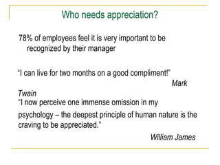 78% of employees feel it is very important to be
recognized by their manager
“I now perceive one immense omission in my
psychology – the deepest principle of human nature is the
craving to be appreciated.”
William James
“I can live for two months on a good compliment!”
Mark
Twain
Who needs appreciation?
 