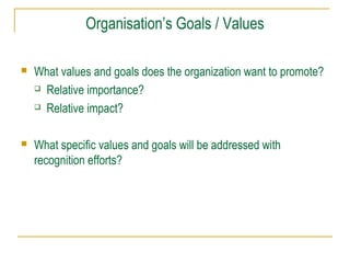 Organisation’s Goals / Values
 What values and goals does the organization want to promote?
 Relative importance?
 Relative impact?
 What specific values and goals will be addressed with
recognition efforts?
 