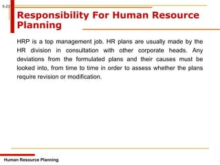 5-23
Responsibility For Human Resource
Planning
HRP is a top management job. HR plans are usually made by the
HR division in consultation with other corporate heads. Any
deviations from the formulated plans and their causes must be
looked into, from time to time in order to assess whether the plans
require revision or modification.
Human Resource Planning
 