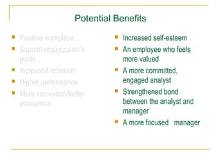 Potential Benefits
 Positive workplace…
 Support organization’s
goals…
 Increased retention
 Higher performance
 More innovation/better
economics
 Increased self-esteem
 An employee who feels
more valued
 A more committed,
engaged analyst
 Strengthened bond
between the analyst and
manager
 A more focused manager
 