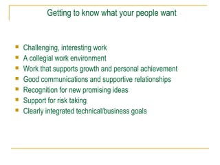 Getting to know what your people want
 Challenging, interesting work
 A collegial work environment
 Work that supports growth and personal achievement
 Good communications and supportive relationships
 Recognition for new promising ideas
 Support for risk taking
 Clearly integrated technical/business goals
 