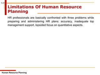 5-24
Limitations Of Human Resource
Planning
HR professionals are basically confronted with three problems while
preparing and administering HR plans: accuracy, inadequate top
management support, lopsided focus on quantitative aspects.
Human Resource Planning
 