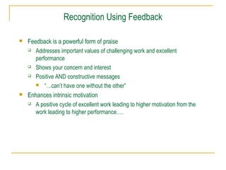 Recognition Using Feedback
 Feedback is a powerful form of praise
 Addresses important values of challenging work and excellent
performance
 Shows your concern and interest
 Positive AND constructive messages
 “…can’t have one without the other”
 Enhances intrinsic motivation
 A positive cycle of excellent work leading to higher motivation from the
work leading to higher performance….
 